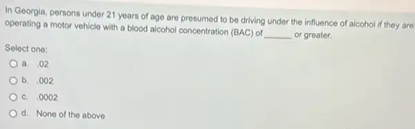 In Georgia, persons under 21 years of age are presumed to be driving under the influence of alcohol if they are
operating a motor vehicle with a blood alcohol concentration (BAC) of
__ or greater.
Select one:
a. .02
b. .002
c. .0002
d. None of the above