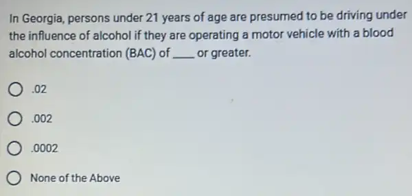 In Georgia, persons under 21 years of age are presumed to be driving under
the influence of alcohol if they are operating a motor vehicle with a blood
alcohol concentration (BAC) of __ or greater.
.02
.002
.0002
None of the Above