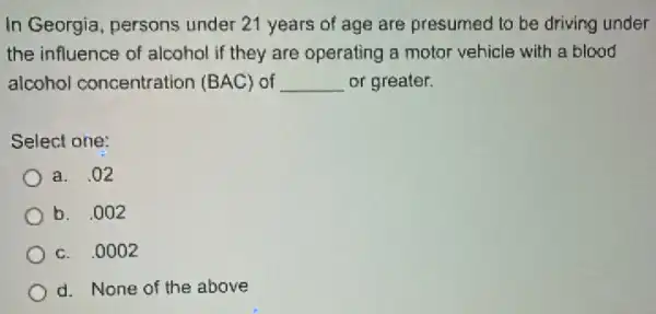 In Georgia, persons under 21 years of age are presumed to be driving under
the influence of alcohol if they are operating a motor vehicle with a blood
alcohol concentration (BAC) of __ or greater.
Select one:
a. .02
b. .002
c. .0002
d. None of the above