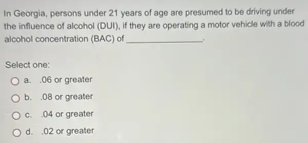 In Georgia, persons under 21 years of age are presumed to be driving under
the influence of alcohol (DUI), if they are operating a motor vehicle with a blood
alcohol concentration (BAC) of __
Select one:
a. .06 or greater
b. 08 or greater
c. .04 or greater
d. .02 or greater