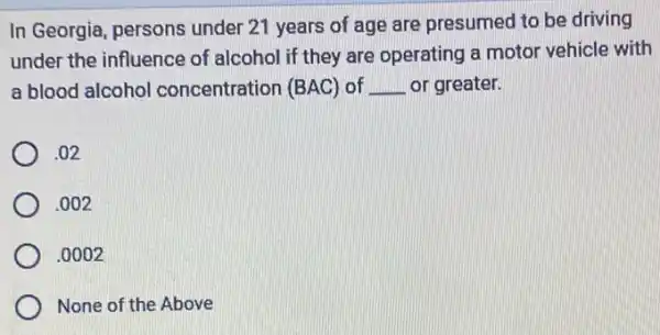 In Georgia, persons under 21 years of age are presumed to be driving
under the influence of alcohol if they are operating a motor vehicle with
a blood alcohol concentration (BAC) of __ or greater.
.02
.002
.0002
None of the Above