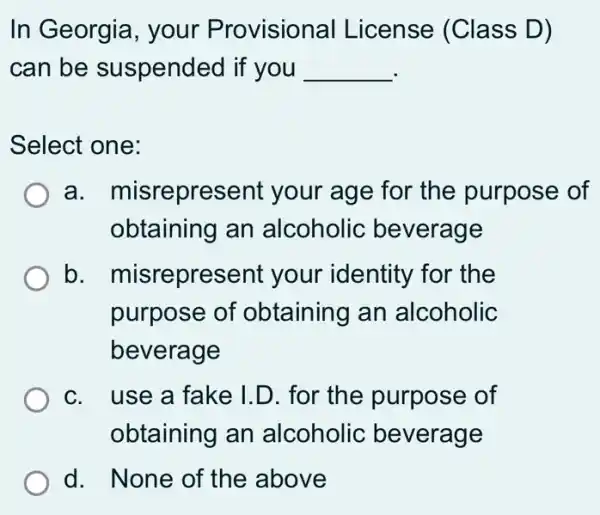 In Georgia, your Provisional I License (Class D)
can be suspended if you __
Select one:
a misrepresent your age for the purpose of
obtaining an alcoholic beverage
b misrepresent your identity for the
purpose of obtaining an alcoholic
beverage
c. use a fake I.D. for the purpose of
obtaining an alcoholic beverage
d. None of the above