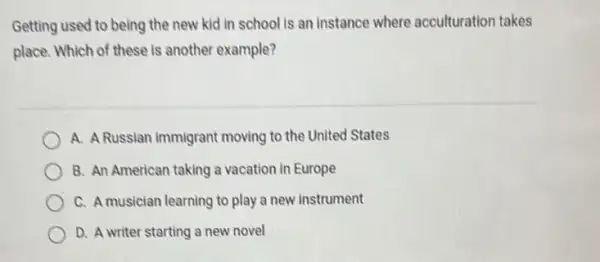 Getting used to being the new kid in school is an instance where acculturation takes
place. Which of these is another example?
A. A Russian immigrant moving to the United States
B. An American taking a vacation in Europe
C. A musician learning to play a new instrument
D. A writer starting a new novel