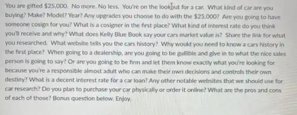 You are gifted 25,000 No more. No less You're on the lookbut for a car. What kind of car are you
buying? Make? Model? Year?Any upgrades you choose to do with the 25,000 ? Are you going to have
someone cosign for you?What is a cosigner in the first place?What kind of interest rate do you think
you'll receive and why?What does Kelly Blue Book say your cars market value is? Share the link for what
you researched. What website tells you the cars history? Why would you need to know a cars history in
the first place? When going to a dealership , are you going to be gullible and give in to what the nice sales
person is going to say? Or are you going to be firm and let them know exactly what you're looking for
because you're a responsible almost adult who can make their own decisions and controls their own
destiny? What is a decent interest rate for a car loan? Any other notable websites that we should use for
car research? Do you plan to purchase your car physically or order it online? What are the pros and cons
of each of those?Bonus question below. Enjoy.