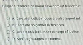 Gilligan's research on moral development found that:
A. care and justice modes are also important
B. there are no gender differences.
C. people only look at the concept of justice.
D D. Kohlberg's stages are correct.