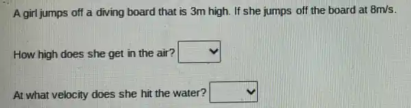 A girl jumps off a diving board that is 3m high. If she jumps of the board at 8m/s
How high does she get in the air? square 
At what velocity does she hit the water? square