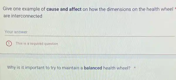 Give one example of cause and affect on how the dimensions on the health wheel
are interconnected
Your answer
B This is a required question
Why is it important to try to maintain a balanced health wheel?