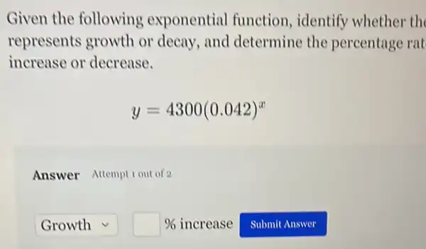 Given the following exponential function, identify whether th
represents growth or decay,and determine the percentage rat
increase or decrease.
y=4300(0.042)^x
Answer Attempt 1 out of 2
square  square %  increase