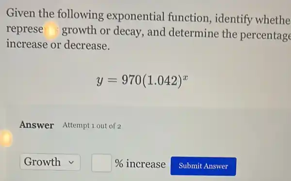 Given the following exponential function , identify whethe
represe growth or decay, and determine the percentage
increase or decrease.
y=970(1.042)^x
Answer Attempt 1 out of 2
boxed (Growth)square square %  increase