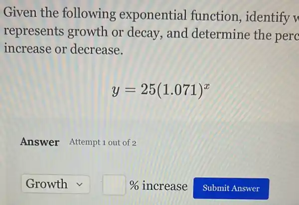 Given the following exponential function , identify u
represents growth or decay,and determine the perc
increase or decrease.
y=25(1.071)^x
Answer Attempt 1 out of 2