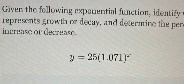 Given the following exponential function ,identify
represents growth or decay,and determine the per
increase or decrease.
y=25(1.071)^x