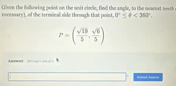 Given the following point on the unit circle, find the angle,to the nearest tenth
necessary), of the terminal side through that point, 0^circ leqslant Theta lt 360^circ 
P=((sqrt (19))/(5),(sqrt (6))/(5))
Answer Attempt Lout of a