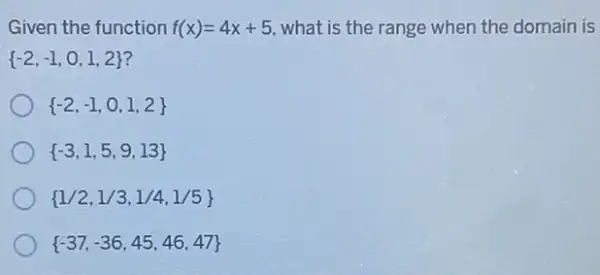 Given the function f(x)=4x+5 what is the range when the domain is
 -2,-1,0,1,2 
 -2,-1,0,1,2 
 -3,1,5,9,13 
 1/2,1/3,1/4,1/5 
 -37,-36,45,46,47