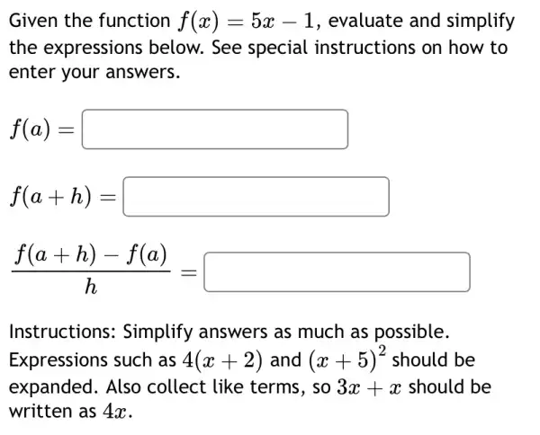 Given the function f(x)=5x-1 , evaluate and simplify
the expressions below. See special instructions on how to
enter your answers.
f(a)=square 
f(a+h)=square 
(f(a+h)-f(a))/(h)=square 
Instructions:Simplify answers as much as possible.
Expressions such as 4(x+2) and (x+5)^2 should be
expanded. Also collect like terms, so 3x+x should be
written as 4x.