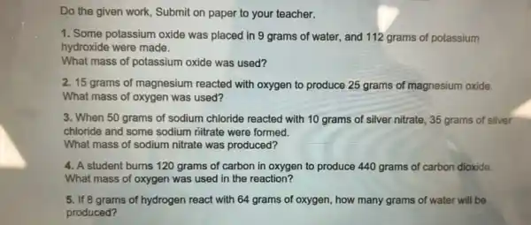 Do the given work,Submit on paper to your teacher.
1. Some potassium oxide was placed in 9 grams of water, and 112 grams of potassium
hydroxide were made.
What mass of potassium oxide was used?
2. 15 grams of magnesium reacted with oxygen to produce 25 grams of magnesium oxide.
What mass of oxygen was used?
3. When 50 grams of sodium chloride reacted with 10 grams of silver nitrate, 35 grams of silver
chloride and some sodium nitrate were formed.
What mass of sodium nitrate was produced?
4. A student burns 120 grams of carbon in oxygen to produce 440 grams of carbon dioxide.
What mass of oxygen was used in the reaction?
5. If 8 grams of hydrogen react with 64 grams of oxygen , how many grams of water will be
produced?