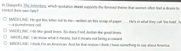 In Glaspell's The Inheniors.which quotation most supports the feminist theme that women often feel a desire to
control their own fate?
MADELINE: He got this letter out to me -written on this scrap of paper. __ He's in what they call 'the hold", fa
-a punishment cell.
MADELINE: I do like good times. So does Fred Jordan like good times
MADELINE: I do know what it means, but it means not being a coward
MADELINE: I think I'm an American. And for that reason I think I have something to say about America