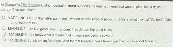 In Glaspell's The Inheritors which quotation most supports the feminist theme that women often feel a desire to
control their own fate?
MADELINE: He got this letter out to me -written on this scrap of paper. __ He's in what they call "the hold", father
-a punishment cell
MADELINE: I do like good times. So does Fred Jordan like good times.
MADELINE: I do know what it means, but it means not being a coward
MADELINE: I think I'm an American. And for that reason I think I have something to say about America