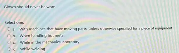 Gloves should never be worn
Select one:
a. With machines that have moving parts, unless otherwise specified for a piece of equipment
b. When handling hot metal
c. While in the mechanics laboratory
d. While welding