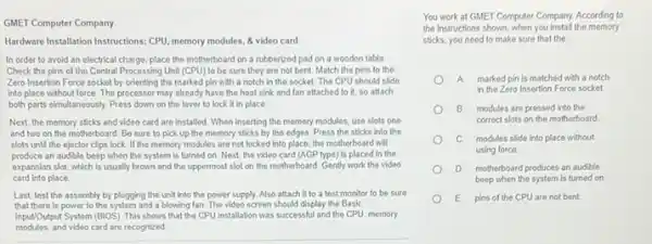 GMET Computer Company
Hardware Installation Instructions: CPU memory modules, & video card
In order to avoid an electrical charge, place the motherboard on a rubberized pad on a wooden table
Check the pins of the Central Processing Unit (CPU)to be sure they are not bent. Match the pins to the
Zero Insertion Force socket by orienting the marked pin with a notch in the socket. The CPU should slide
into place without force The processor may already have the heat sink and fan attached to it, so attach
both parts simultaneously. Press down on the lever to lock it in place.
Next, the memory sticks and video card are installed. When inserting the memory modules, use slots one
and two on the motherboard. Be sure to pick up the memory sticks by the edges Press the sticks into the
slots until the ejector clips lock. If the memory modules are not locked into place, the motherboard will
produce an audible beep when the system is turned on. Next, the video card (AGP type) is placed in the
expansion slot, which is usually brown and the uppermost slot on the motherboard. Gently work the video
card into place
Last, test the assembly by plugging the unit Into the power supply Also attach it to a test monitor to be sure
that there is power to the system and a blowing fan. The video screen should display the Basic
Input/Output System (BIOS). This shows that the CPU installation was successful and the CPU, memory
modules.and video card are recognized
You work at GMET Computer Company. According to
the instructions shown, when you install the memory
sticks, you need to make sure that the
A. marked pin is matched with a notch
in the Zero Insertion Force socket
B modules are pressed into the
correct slots on the motherboard
C. modules slide into place without
using force
D motherboard produces an audible
beep when the system is turned on
E. pins of the CPU are not bent.