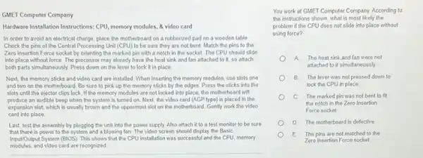 GMET Computer Company
Hardware Installation Instructions: CPU memory modules, & video card
In order to avoid an electrical charge, place the motherboard on a rubberized pad on a wooden table
Check the pins of the Central Processing Unit (CPU) to be sure they are not bent.Match the pins to the
Zero Insertion Force socket by orienting the marked pin with a notch in the socket. The CPU should slide
into place without force The processor may already have the heat sink and fan attached to it, so attach
both parts simultaneously. Press down on the lever to lock it in place
Next, the memory sticks and video card are installed. When inserting the memory modules, use slots one
and two on the motherboard. Be sure to pick up the memory sticks by the edges Press the sticks into the
slots until the ejector clips lock. If the memory modules are not locked into place, the motherboard will
produce an audible beep when the system is turned on. Next, the video card (AGP type)is placed in the
expansion slot, which is usually brown and the uppermost slot on the motherboard. Gently work the video
card into place
Last, test the assembly by plugging the unit into the power supply Also attach it to a test monitor to be sure
that there is power to the system and a blowing fan. The video screen should display the Basic
Input/Output System (BIOS). This shows that the CPU installation was successful and the CPU, memory
modules.and video card are recognized
You work at GMET Computer Company. According to
the instructions shown, what is most likely the
problem if the CPU does not slide into place without
using force?
A. The heat sink and fan were not
attached to it simultaneously
B. The lever was not pressed down to
lock the CPU in place.
C The marked pin was not bent to fit
the notch in the Zero Insertion
Force socket.
D. The motherboard is defective
E The pins are not matched to the
Zero Insertion Force socket.