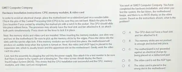 GMET Computer Company
Hardware lastallation Instructions: CPU memory modules, & video card
In order to avoid an electrical charge, place the motherboard on a rubberized pad on a wooden table.
Check the pins of the Central Processing Unit (CPU) to be sure they are not bent Match the pins to the
Zero Insertion Force socket by orienting the marked pin with a notch in the socket. The CPU should slide
into place without force The processor may already have the heat sink and fan attached to it, so attach
both parts simultaneously. Press down on the lever to lock it in place
Next, the memory sticks and video card are installed. When inserting the memory modules, use slots one
and two on the motherboard. Be sure to pick up the memory sticks by the edges.Press the sticks into the
slots until the ejector clips lock. If the memory modules are not locked into place, the motherboard will
produce an audible beep when the system is turned on. Next, the video card (AGP type) is placed in the
expansion slot, which is usually brown and the uppermost slot on the motherboard. Gently work the video
card Into place
Last, test the assembly by plugging the unit into the power supply.Also attach it to a test monitor to be sure
that there is power to the system and a blowing fan. The video screen should display the Basic
Input/Output System (BIOS). This shows that the CPU installation was successful and the CPU, memory
modules.and video card are recognized
__
You work at GMET Computer Company. You have
completed the hardware installation and when you
test the system, the fan blows, the motherboard
beeps, and there is no BIOS display on the video
screen. Based on the instructions shown, what is the
problem?
A The CPU does not have a heat sink
and fan attached to it
B The memory sticks are not pushed
in enough and locked into place
C The motherboard is not grounded
against an electrical charge by
being placed on a rubberized pad
D The video card is not the AGP type.
E. The video card is placed in the
wrong slot in the motherboard