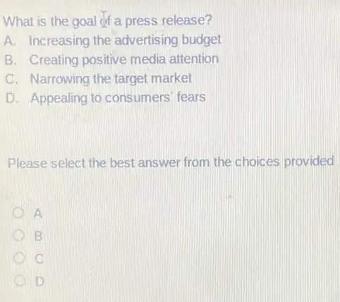 What is the goal dif a press release?
A. Increasing the advertising budget
B. Creating positive media attention
C. Narrowing the target market
D. Appealing to consumers' fears
Please select the best answer from the choices provided
A
B
C
D