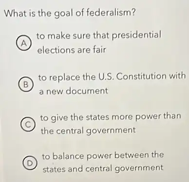 What is the goal of federalism?
A
to make sure that presidential
A
elections are fair
B
to replace the U.S Constitution with
a new document
C
to give the states more power than
the central government
D
to balance power betweer the
states and central government