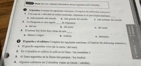 Goal: Review cultural information about Argentina and Colombia.
(1) Argentina Contesta las siguientes oraciones. (Complete the following sentences.)
1. Con más de 1 .000.000 de millas cuadradas, Argentina es el país hispanohablante __
a. más pequeño del mundo. b. más grande del mundo.
c. más poblado del mundo.
2. La Patagonia es una región __ de Argentina.
a. del sur
b. del norte
c. del oeste
3. El artista Xul Solar hizo obras de arte __
a. blanco y negro
b. realista.
c. abstracto.
El gaucho y el cafetero Completa las siguientes oraciones. (Complete the following sentences.)
1. El gaucho argentino vive (de la tierra/del mar).
2. En Colombia se cultiva el café en (el llano / las montañas ).
3. Al Ilano argentino se le llama (las pampas / los Andes).
4. Algunos cafeteros en Colombia viajan en (mula/caballo).