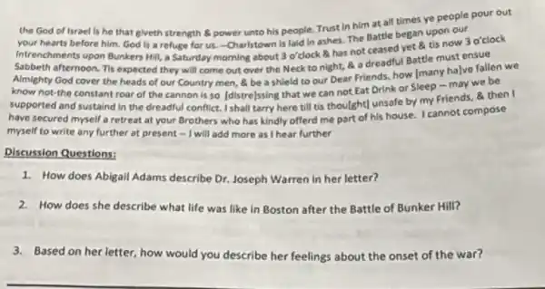 the God of Israel Is he that giveth strength B. power unto his people.Trust in him at all times ye people pour out
your hearts before him.God is a refuge for us.-Charlstown is laid in ashes. The Battle began upon our
Intrenchments upon Bunkers Hill a Saturday morning about 3 o'clock has not ceased yet 8 tis now 3 o'clock
Sabbeth afternoon. Tis expected they will come out over the Neck to night, a a dreadful Battle must ensue
Almighty God cover the heads of our Country men, a be a shield to our Dear Friends. how [many ha]ve fallen we
know not-the constant roar of the cannon is so [distre]ssing that we can not Eat Drink or Sleep - may we be
supported and sustaind in the dreadful conflict. I shall tarry here till tis thou(ght) unsafe by my Friends, & then I
have secured myself a retreat at your Brothers who has kindly offerd me part of his house. I cannot compose
myself to write any further at present -I will add more as I hear further
Discussion Questions:
1. How does Abigall Adams describe Dr. Joseph Warren in her letter?
2.How does she describe what life was like in Boston after the Battle of Bunker Hill?
3.Based on her letter how would you describe her feelings about the onset of the war?