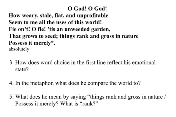 God! O God!
How weary, stale , flat, and unprofitable
Seem to me all the uses of this world!
Fie on't! O fie!'tis an unweeded garden,
That grows to seed ; things rank and gross in nature
Possess it merely
absolutely
3. How does word choice in the first line reflect his emotional
state?
4. In the metaphor what does he compare the world to?
5. What does he mean by saying "things rank and gross in nature : 1
Possess it merely?What is "rank?"