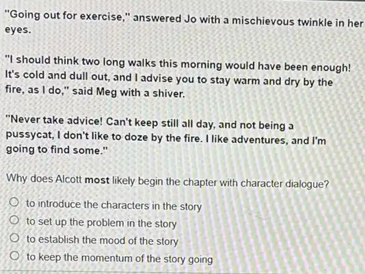 "Going out for exercise ," answered Jo with a mischievous twinkle in her
eyes.
"I should think two long walks this morning would have been enough!
It's cold and dull out, and I advise you to stay warm and dry by the
fire, as I do ," said Meg with a shiver.
"Never take advice! Can't keep still all day,and not being a
pussycat, I don't like to doze by the fire. I like adventures, and I'm
going to find some."
Why does Alcott most likely begin the chapter with character dialogue?
to introduce the characters in the story
to set up the problem in the story
to establish the mood of the story
to keep the momentum of the story going