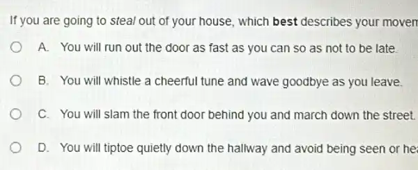 If you are going to steal out of your house which best describes your moven
A. You will run out the door as fast as you can so as not to be late
B. You will whistle a cheerful tune and wave goodbye as you leave.
C. You will slam the front door behind you and march down the street.
D. You will tiptoe quietly down the hallway and avoid being seen or he