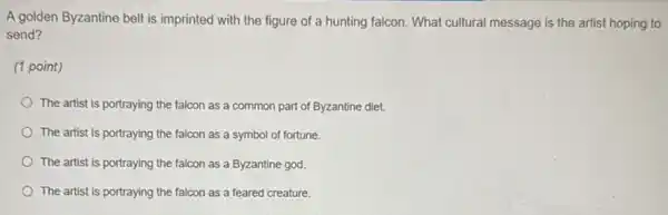 A golden Byzantine belt is imprinted with the figure of a hunting falcon. What cultural message is the artist hoping to
send?
(1 point)
The artist is portraying the falcon as a common part of Byzantine diet.
The artist is portraying the falcon as a symbol of fortune.
The artist is portraying the falcon as a Byzantine god.
The artist is portraying the falcon as a feared creature.