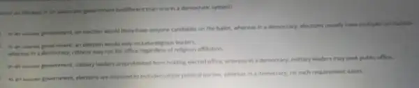 good an election in an autocratic government bedffrent than one in a democratic system?
in an adures government an election would likely have onlyone candidate on the ballot, whereas in a democracy, elections usually have multiple candidates
In an admines povernment, an election would only includereligious leaders,
whereas in a democracy.citizens may run for office regardiess of religious affiliation.
in an answer government military leaders areprohibited from holding elected office, whereas in a democracy, military leaders may seek public office.
in an manes government elections are required to indudemitriple political parties, whereas in a democracy, no such requirement exists.