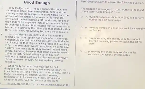 Good Enough
1
trudged out to his car, opened the door,and
slammed it behind him in frustration. Sitting at the
steering wheel, he replayed the entire flasco from the
afternoon's basketball scrimmage in his mind. He
envisioned the ball bouncing off the rim and landing in
the hands of his opponent instead of smoothly
through the net-a critical misstep that set in motion a
blizzard of scoring by the other side that started with a
three-point shot, followed by two more quick baskets.
2
Joey buckled his seat belt and mulled over the
remarks his team captain had made after scrimmage.
Although Austin had not called out Joey specifically.he
had insinuated that players lacking focus and unwilling
to "go the extra mile would be replaced on game day.
Austin's comments stung. Joey realized he had made
several blunders; however, that didn't mean he wasn't
trying.In fact, he had willingly put in hours of
additional practice each night at home in his driveway.
For some reason though he kept making careless
mistakes.
3
What really bothered Joey was that he had
disappointed Austin. Joey sighed in exasperation. He
knew he had a strong work ethic;unfortunately, that no
longer seemed good enough. Austin's warning
reverberated in his ears and made Joey question
a As Joev started the car he saw the sticky note on the
Use "Good Enough" to answer the following question.
The language in paragraph 1 contributes to the mood
of the story "Good Enough"by .
A. building suspense about how Joey will perform
during the next scrimmage
B. creating confusion about how well Joey actually
performed
C. communicating the anxiety Joey feels about
allowing opposing players to score against his
team
D. portraying the anger Joey combats as he
considers the actions of teammates