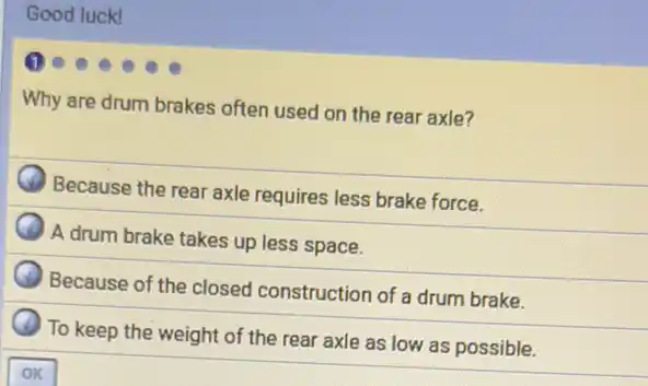 Good luck!
Why are drum brakes often used on the rear axle?
Because the rear axle requires less brake force.
A drum brake takes up less space.
Because of the closed construction of a drum brake.
To keep the weight of the rear axle as low as possible.