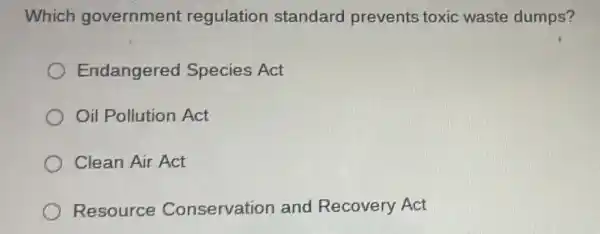 Which government regulation standard prevents toxic waste dumps?
Endangered Species Act
Oil Pollution Act
Clean Air Act
Resource Conservation and Recovery Act