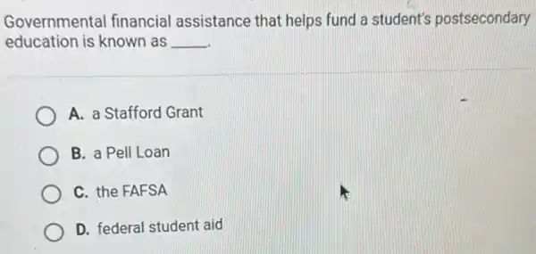 Governmental financial assistance that helps fund a student's postsecondary
education is known as __
A. a Stafford Grant
B. a Pell Loan
C. the FAFSA
D. federal student aid