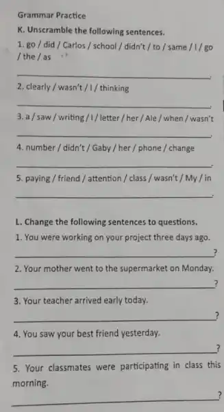 Grammar Practice
K. Unscramble the following sentences.
1. go/did / Carlos / school/didn't / to/same /I/go
/ the / as
__
2. clearly/wasn't / / thinking
__
3. a/saw/writing /1/ letter / her /Ale / when /wasn't
__
4. number/didn't / Gaby / her / phone / change
__
5. paying / friend / attention / class / wasn't / My/in
__
L. Change the following sentences to questions.
1. You were working on your project three days ago.
__ ?
2. Your mother went to the supermarket on Monday.
__ ?
3. Your teacher arrived early today.
__ ?
4. You saw your best friend yesterday.
__ ?
5. Your classmates were participating in class this
morning.
__
?