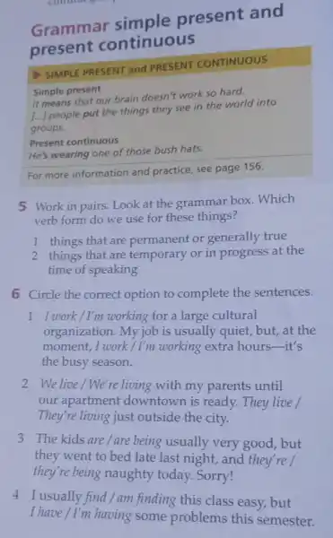 Grammar present and
present continuous
SIMPLE PRESENT and PRESENT CONTINUOUS
Simple present
It means that our brain doesn't work so hard.
[...] people put the things they see in the world into
groups.
He's wearing one of those bush hats.
Present continuous
For more information and practice, see page 156.
5 Work in pairs. Look at the grammar box Which
verb form do we use for these things?
1 things that are permanent or generally true
2 things that are temporary or in progress at the
time of speaking
6 Circle the correct option to complete the sentences.
1 I work/I'm working for a large cultural
organization. My job is usually quiet, but,at the
moment, I work / I'm working extra hours it's
the busy season.
2 We live/We're living with my parents until
our apartment downtown is ready.They live /
They're living just outside the city.
3 The kids are/are being usually very good, but
they went to bed late last night, and they're/
they're being naughty today. Sorry!
4 I usually find/am finding this class easy, but
I have / I'm having some problems this semester.