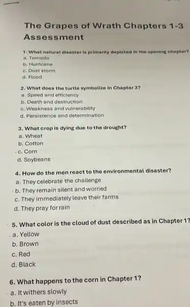 The Grapes of Wrath Chapters 1-3
Assessment
1. What natural disaster is primarily depicted in the opening chaptor?
a. Tornado
b. Hurricane
c. Dust storm
d. Flood
2. What does the turtle symbolize in Chapter 3?
a. Speed and efficiency
b. Death and destruction
c. Weakness and vulnerability
d. Persistence and determination
3. What crop is dying due to the drought?
a. Wheat
b. Cotton
c. Corn
d. Soybeans
4. How do the men react to the environmental disaster?
a. They celebrate the challenge
b. They remain silent and worried
c. They immediately leave their farms
d. They pray for rain
5. What color is the cloud of dust described as in Chapter 1?
a. Yellow
b. Brown
c. Red
d. Black
6. What happens to the corn in Chapter 1?
a. It withers slowly
b. It's eaten by insects