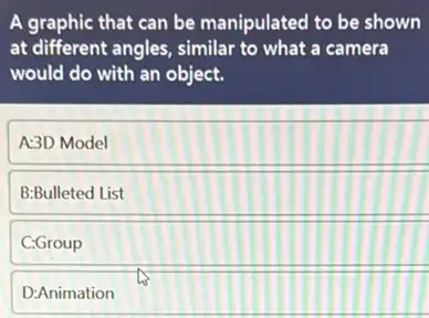 A graphic that can be manipulated to be shown
at different angles, similar to what a camera
would do with an object.
A:3D Model
B:Bulleted List
C:Group
D:Animation