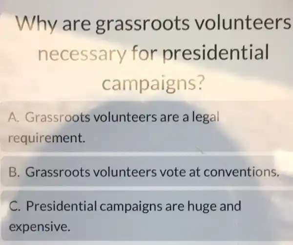 Why are grassroots volunteers
necessary for presidential
campaigns?
A. Grassroots volunteers are a legal
requirement.
B. Grassroots volunteers vote at conventions.
C.Presidential campaigns are huge and
expensive.