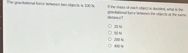 The gravitational force between two objects is 100 N.
If the mass of each object is doubled.what is the
gravitational force between the objects at the same
distance?
25 N
50 N
200 N
400 N