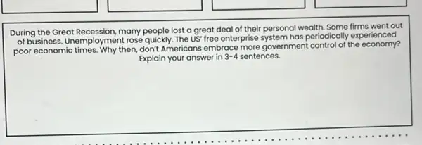 During the Great Recession many people lost a great deal of their personal wealth. Some firms went out
of business. Unemployment rose quickly. The US' free enterprise system has periodically experienced
poor economic times. Why then, don't Americans embrace more government control of the economy?
Explain your answer in wer in 3-4 sentences. 3-4