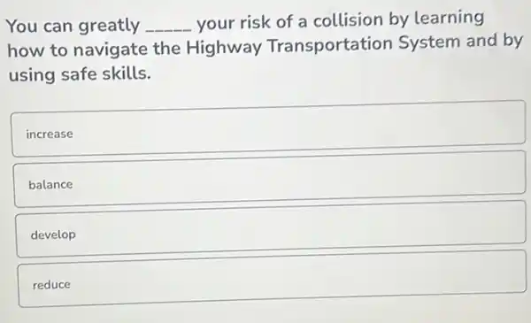 You can greatly _ __ your risk of a collision by learning
how to navigate the Highway Transportation System and by
using safe skills.
increase
balance
square 
square