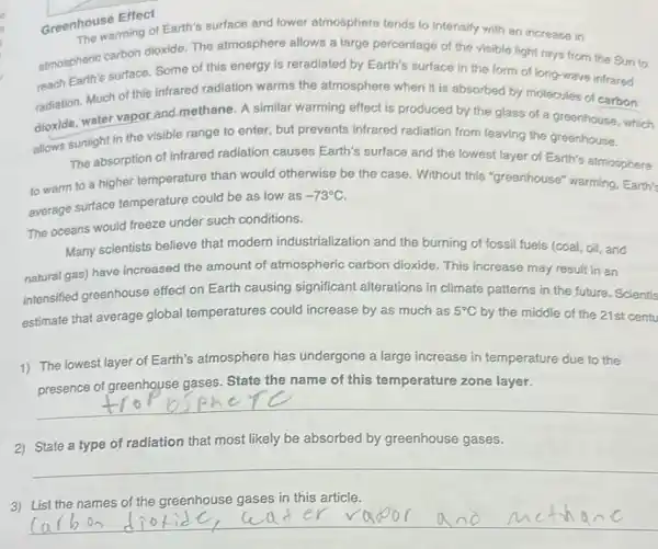 Greenhouse Effect
now warming of Earth's surface and lower atmosphere tends to intensify with an increase in
atmospheric carbon dioxide The atmosphere allows a large percentage of the visible light rays from the Sun to
reach carth's surface. Some of this energy is reradiated by Earth's surface in the form of long-wave infrared
radiation. Much of this infrared radiation warms the atmosphere when it is absorbed by molecules of carbon
dioxide, water vapor and methane. A similar warming effect is produced by the glass of a greenhouse, which
allows sunlight in the visible range to enter but prevents infrared radiation from leaving the greenhouse.
The absorption of infrared radiation causes Earth's surface and the lowest layer of Earth's atmosphere
to warm to a higher temperature than would otherwise be the case. Without this "greenhouse" warming, Earth's
average surface temperature could be as low as
-73^circ C
The oceans would freeze under such conditions.
Many scientists believe that modern industrialization and the burning of fossil fuels (coal, oil, and
natural gas) have increased the amount of atmospheric carbon dioxide. This increase may result in an
intensified greenhouse effect on Earth causing significant alterations in climate patterns in the future. Scientis
estimate that average global temperatures could increase by as much as
5^circ C by the middle of the 21st centu
1) The lowest layer of Earth's atmosphere has undergone a large increase in temperature due to the
presence of greenhouse gases. State the name of this temperature zone layer.
__
2) State a type of radiation that most likely be absorbed by greenhouse gases.
__
3) List the names of the greenhouse gases in this article.
__