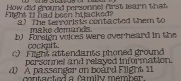 How did ground personnel first learn that
Flight 11 had been hijacked?
a) The terrorists contacted them to
make demands.
b)Foreign voices were overheard in the
cockpit.
C) Flight attendants phoned ground
personnel and relayed information.
d) A passenger on board Flight 11
contacted a family member.