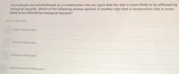 Groundwork and refurbishment on a construction site are signs that the site is more likely to be affected by
biological hazards. Which of the following answer options is another sign that a construction site is more
likely to be affected by biological hazards?
Select the best option.
Steel is being welded
There are heavy loads
Framing is taking place
Demolition work is taking place