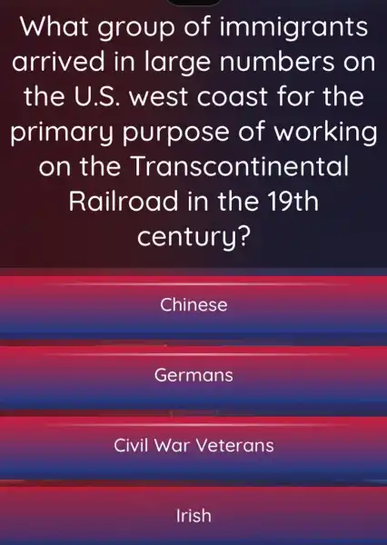 What group of immigrants
arrived in large numbers on
the U.S . west coast for the
primary purpose of working
on the Transcontinental
Railroad in the 19th
century?
Chinese
Germans
Civil War Veterans
Irish